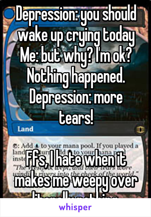 Depression: you should wake up crying today
Me: but why? I'm ok? Nothing happened.
Depression: more tears!

Ffs, I hate when it makes me weepy over literally nothing.