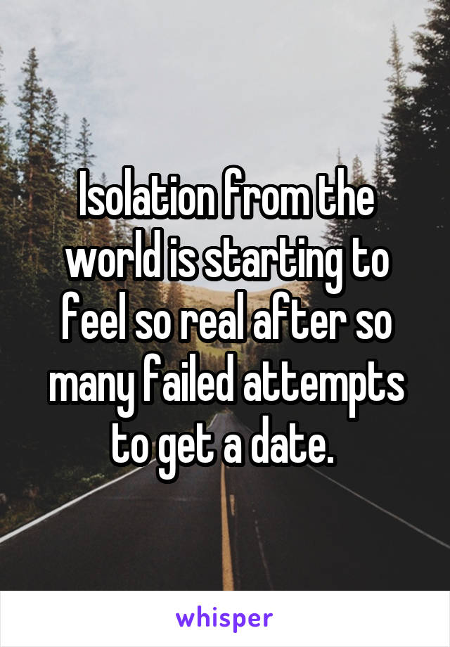 Isolation from the world is starting to feel so real after so many failed attempts to get a date. 