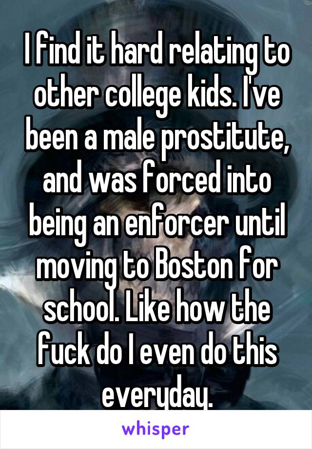 I find it hard relating to other college kids. I've been a male prostitute, and was forced into being an enforcer until moving to Boston for school. Like how the fuck do I even do this everyday.