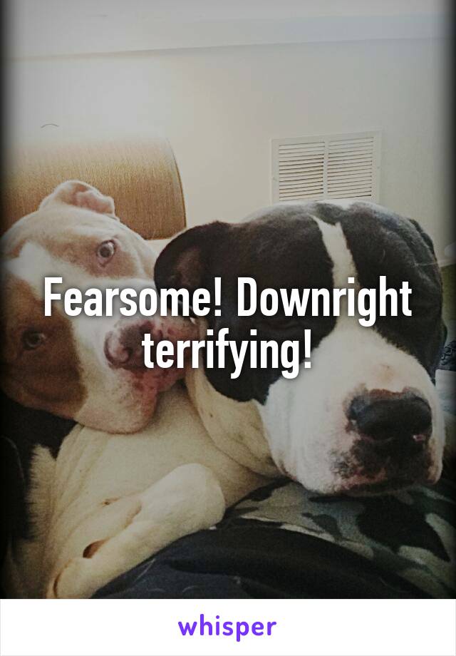 Fearsome! Downright terrifying!
