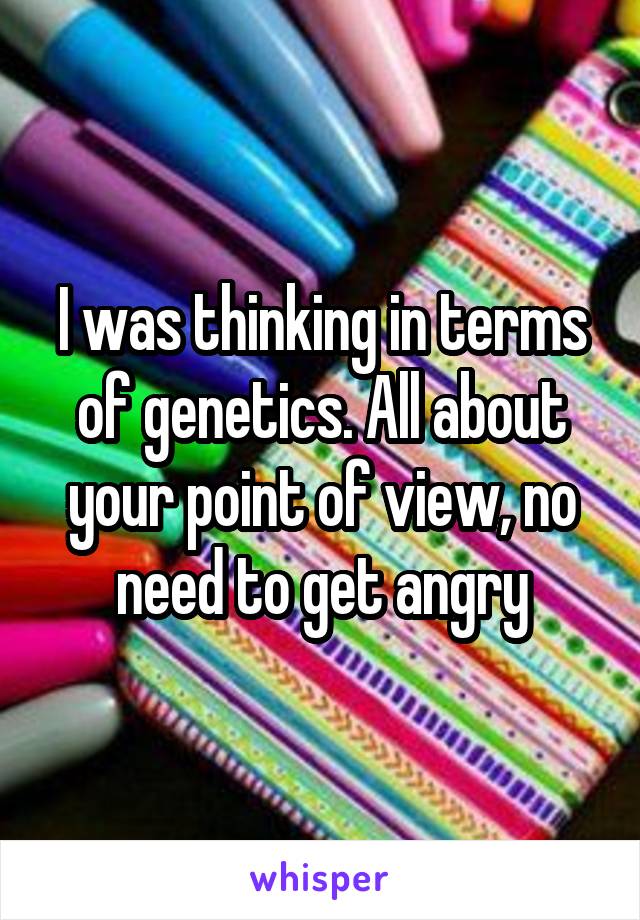 I was thinking in terms of genetics. All about your point of view, no need to get angry