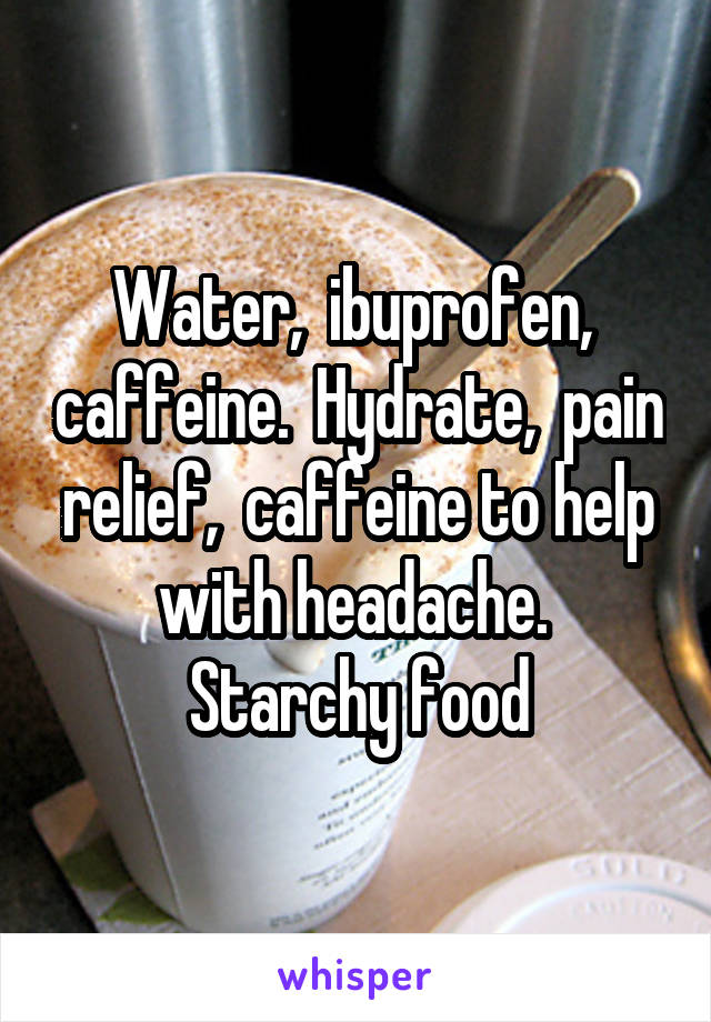 Water,  ibuprofen,  caffeine.  Hydrate,  pain relief,  caffeine to help with headache.  Starchy food