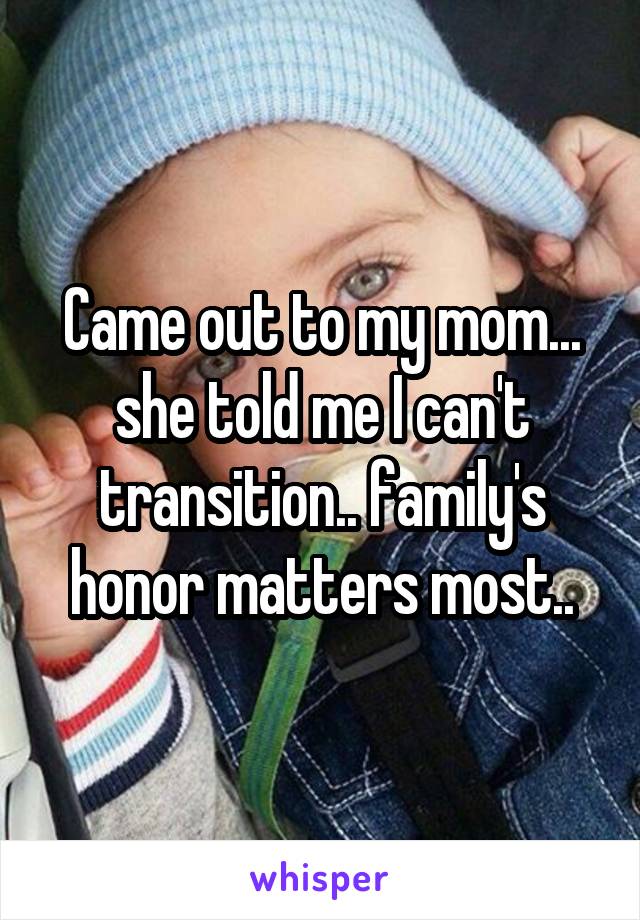 Came out to my mom... she told me I can't transition.. family's honor matters most..
