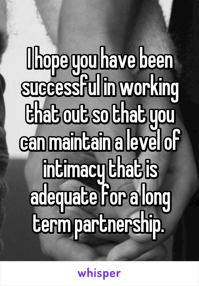 I hope you have been successful in working that out so that you can maintain a level of intimacy that is adequate for a long term partnership. 