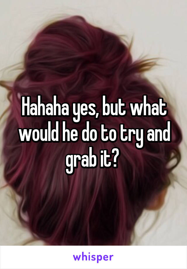 Hahaha yes, but what would he do to try and grab it? 