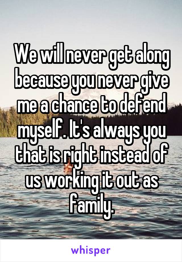 We will never get along because you never give me a chance to defend myself. It's always you that is right instead of us working it out as family.