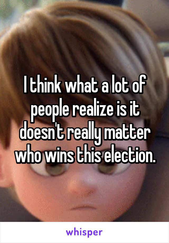 I think what a lot of people realize is it doesn't really matter who wins this election.