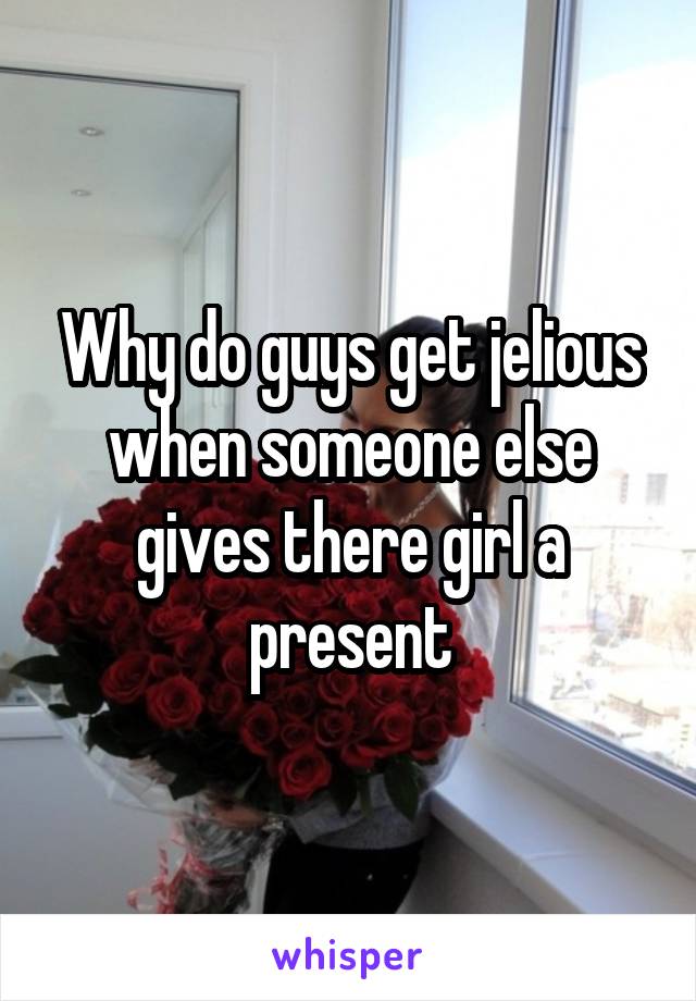 Why do guys get jelious when someone else gives there girl a present