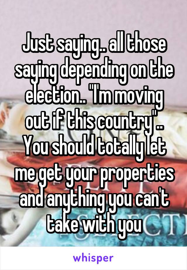 Just saying.. all those saying depending on the election.. "I'm moving out if this country".. You should totally let me get your properties and anything you can't take with you