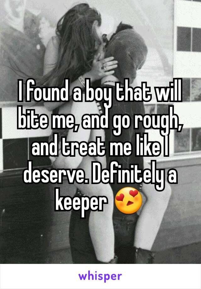 I found a boy that will bite me, and go rough, and treat me like I deserve. Definitely a keeper 😍