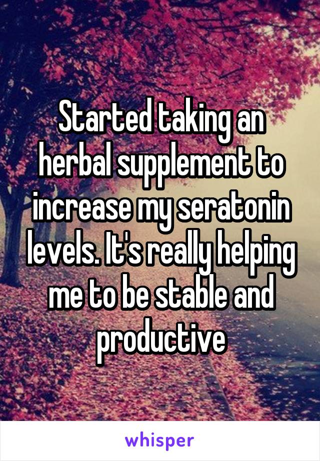 Started taking an herbal supplement to increase my seratonin levels. It's really helping me to be stable and productive
