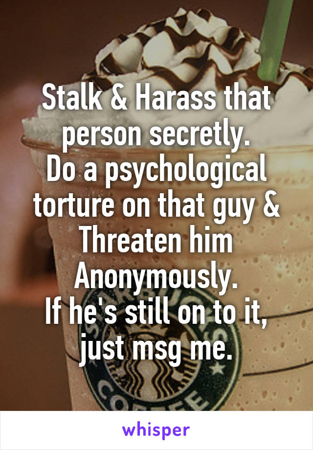 Stalk & Harass that person secretly.
Do a psychological torture on that guy &
Threaten him Anonymously.
If he's still on to it, just msg me.