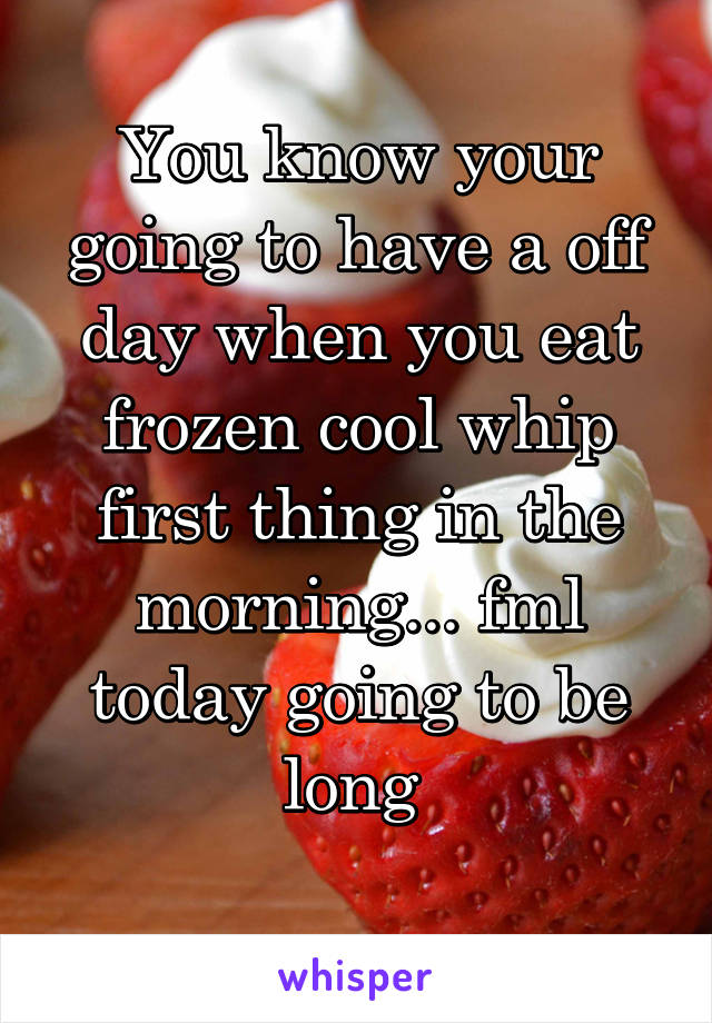 You know your going to have a off day when you eat frozen cool whip first thing in the morning... fml today going to be long 
