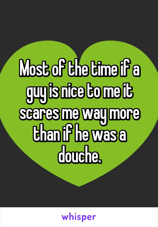 Most of the time if a guy is nice to me it scares me way more than if he was a douche.