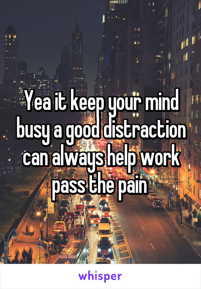 Yea it keep your mind busy a good distraction can always help work pass the pain 