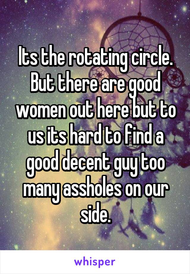 Its the rotating circle. But there are good women out here but to us its hard to find a good decent guy too many assholes on our side.