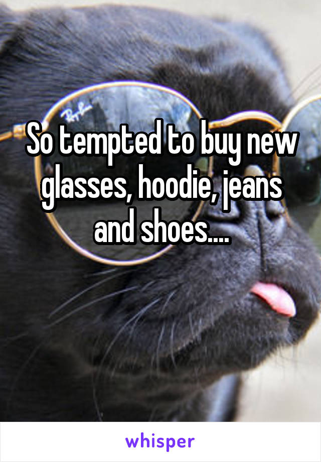 So tempted to buy new glasses, hoodie, jeans and shoes....

