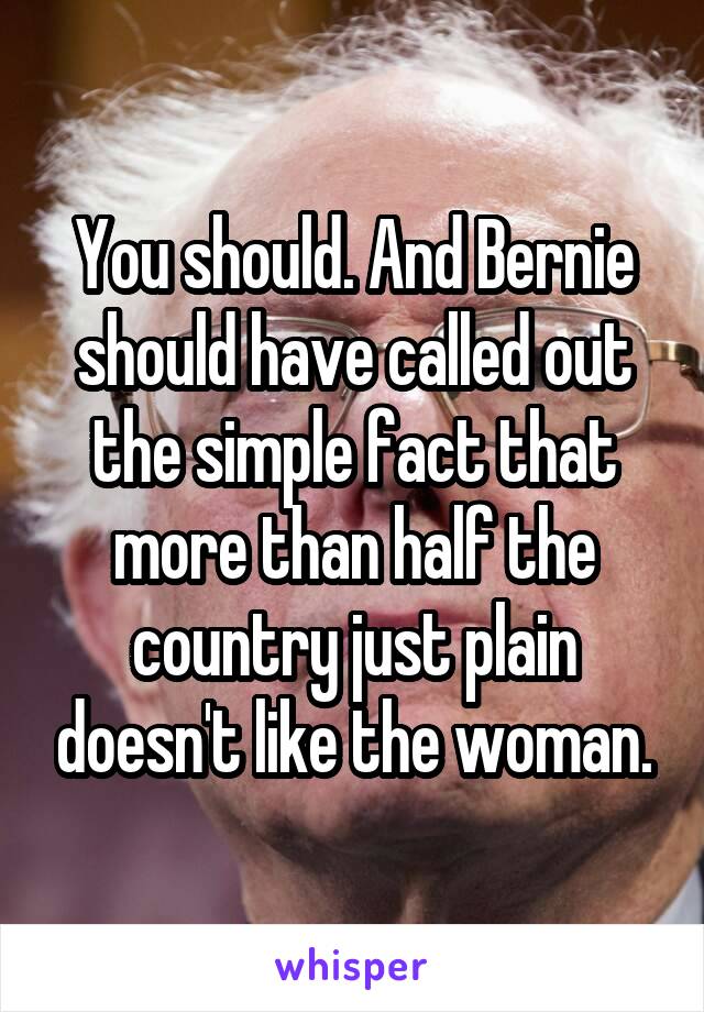 You should. And Bernie should have called out the simple fact that more than half the country just plain doesn't like the woman.