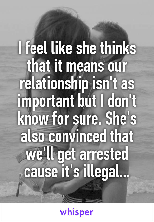 I feel like she thinks that it means our relationship isn't as important but I don't know for sure. She's also convinced that we'll get arrested cause it's illegal...
