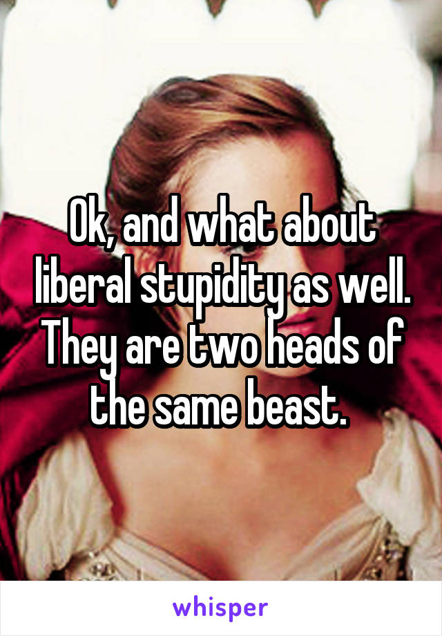 Ok, and what about liberal stupidity as well. They are two heads of the same beast. 
