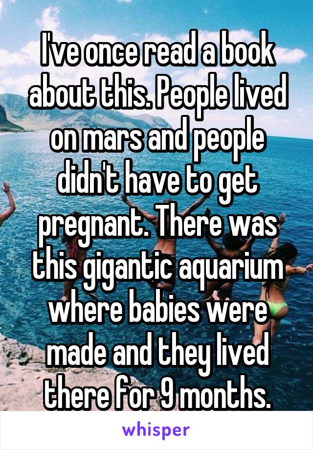 I've once read a book about this. People lived on mars and people didn't have to get pregnant. There was this gigantic aquarium where babies were made and they lived there for 9 months.