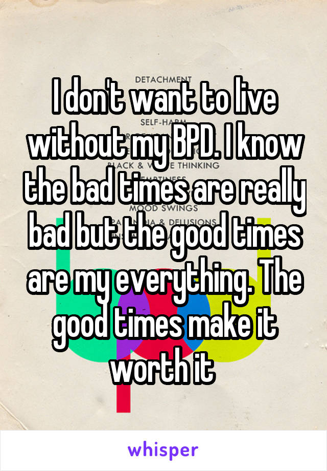 I don't want to live without my BPD. I know the bad times are really bad but the good times are my everything. The good times make it worth it 