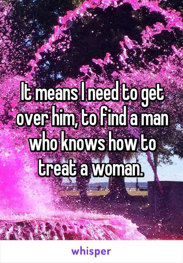 It means I need to get over him, to find a man who knows how to treat a woman. 