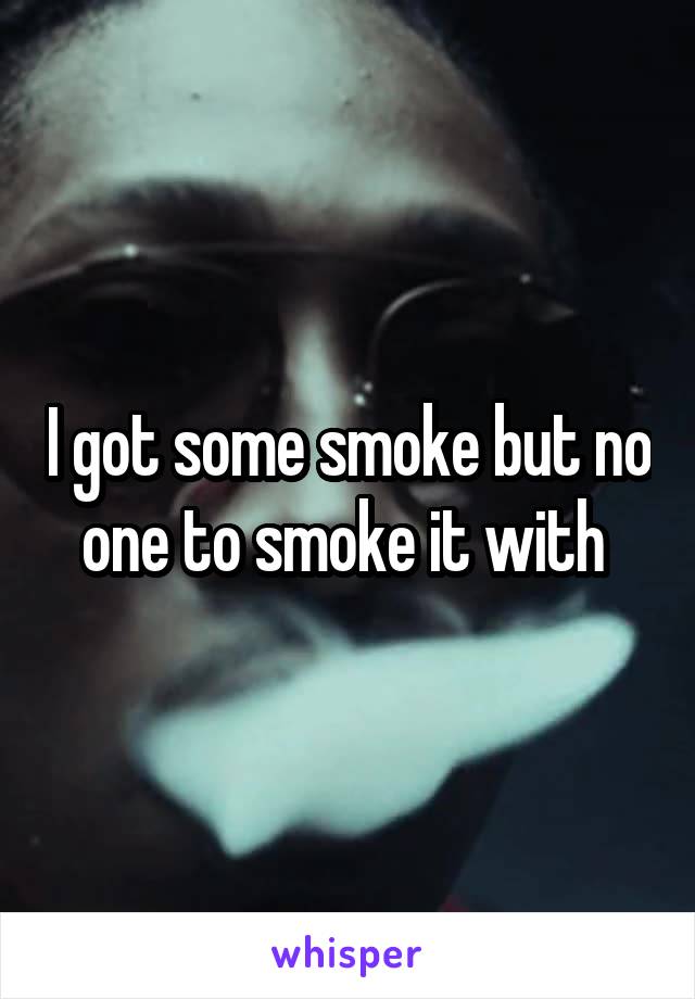I got some smoke but no one to smoke it with 
