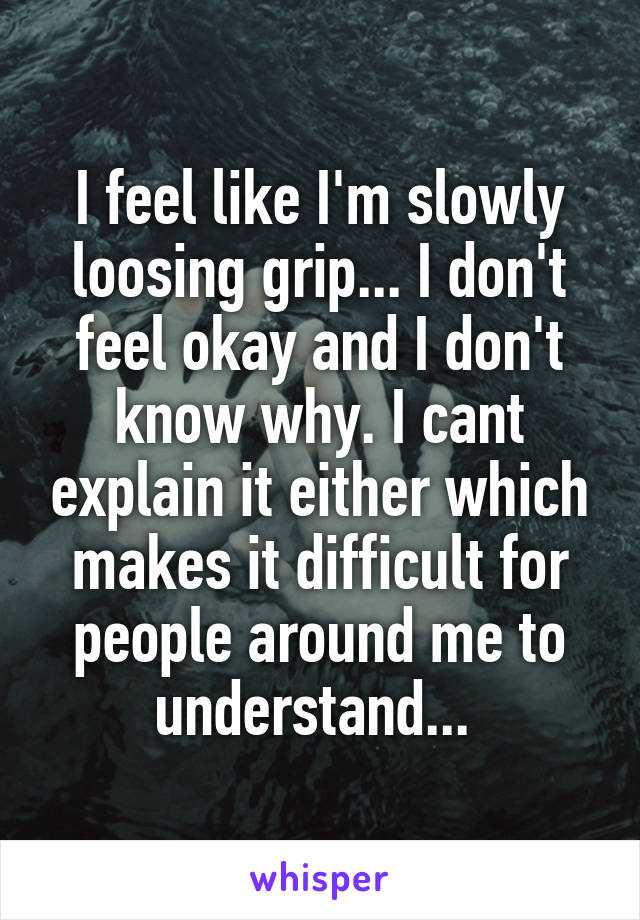 I feel like I'm slowly loosing grip... I don't feel okay and I don't know why. I cant explain it either which makes it difficult for people around me to understand... 
