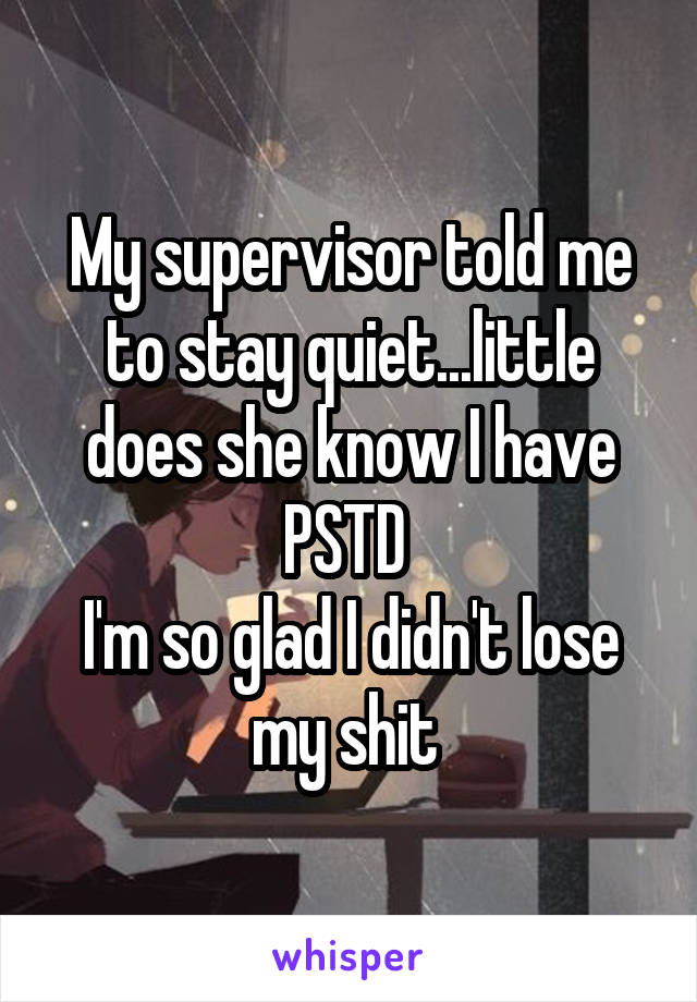 My supervisor told me to stay quiet...little does she know I have PSTD 
I'm so glad I didn't lose my shit 