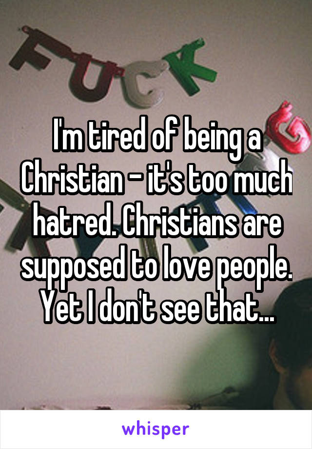I'm tired of being a Christian - it's too much hatred. Christians are supposed to love people.  Yet I don't see that... 