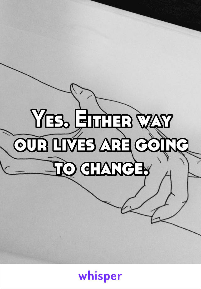 Yes. Either way our lives are going to change.
