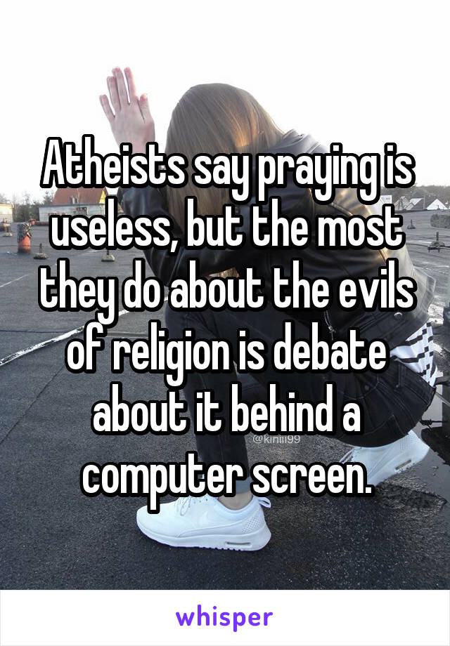 Atheists say praying is useless, but the most they do about the evils of religion is debate about it behind a computer screen.