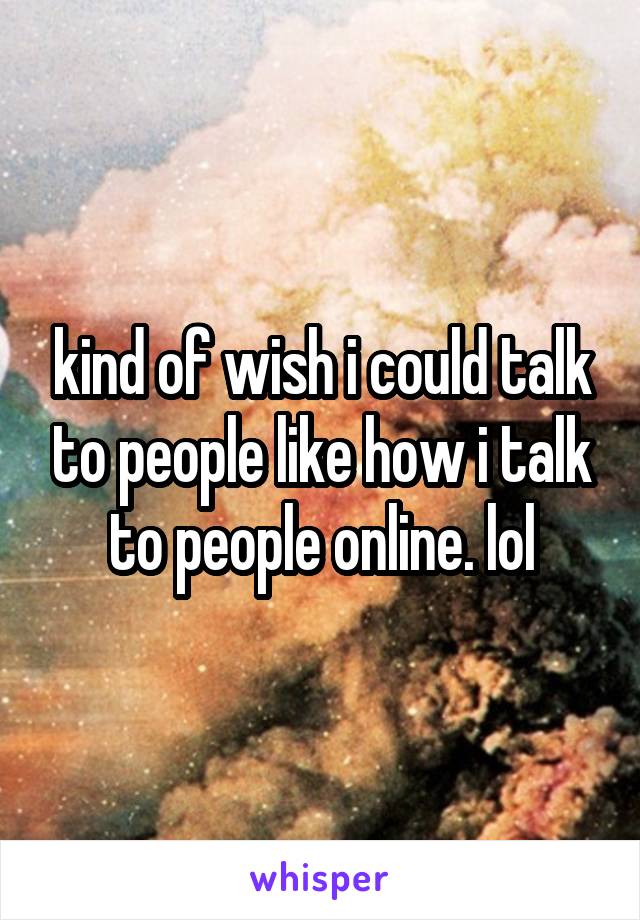kind of wish i could talk to people like how i talk to people online. lol