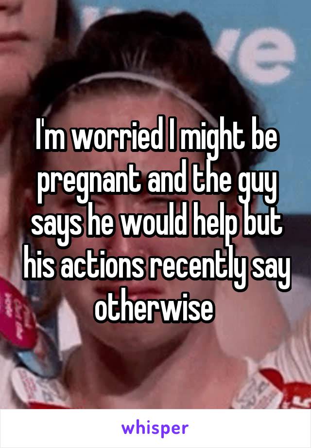 I'm worried I might be pregnant and the guy says he would help but his actions recently say otherwise 