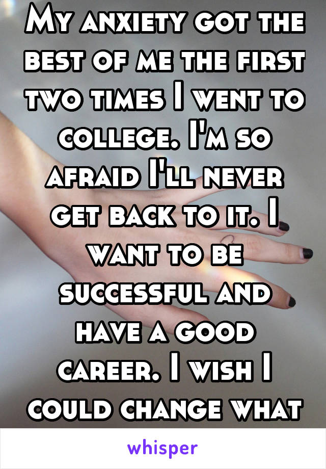 My anxiety got the best of me the first two times I went to college. I'm so afraid I'll never get back to it. I want to be successful and have a good career. I wish I could change what happened.