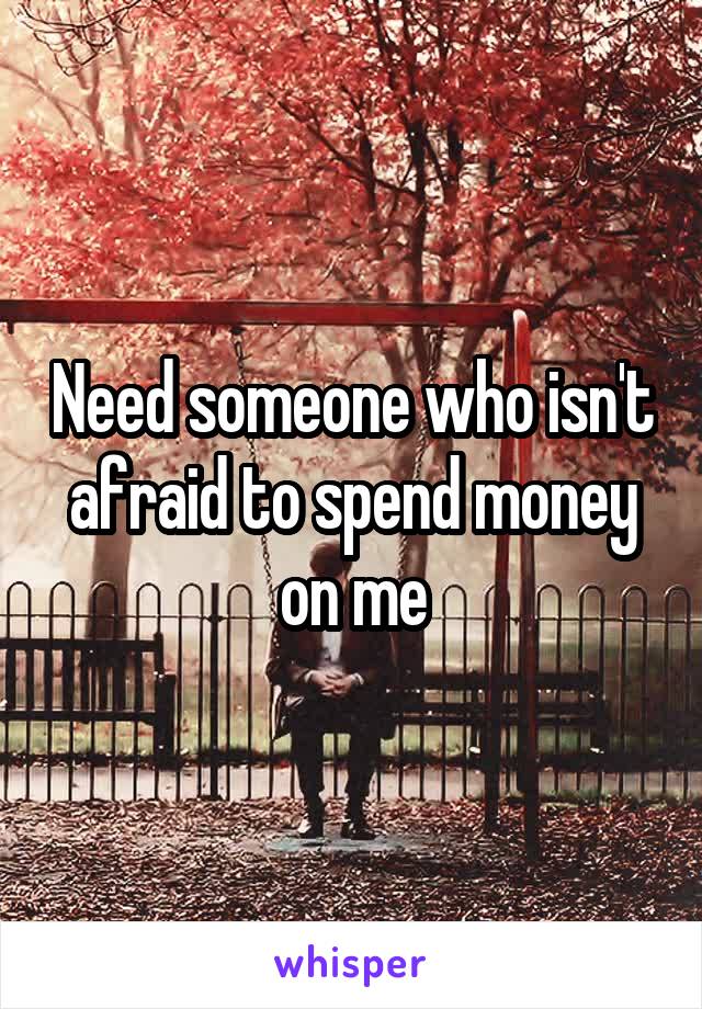 Need someone who isn't afraid to spend money on me