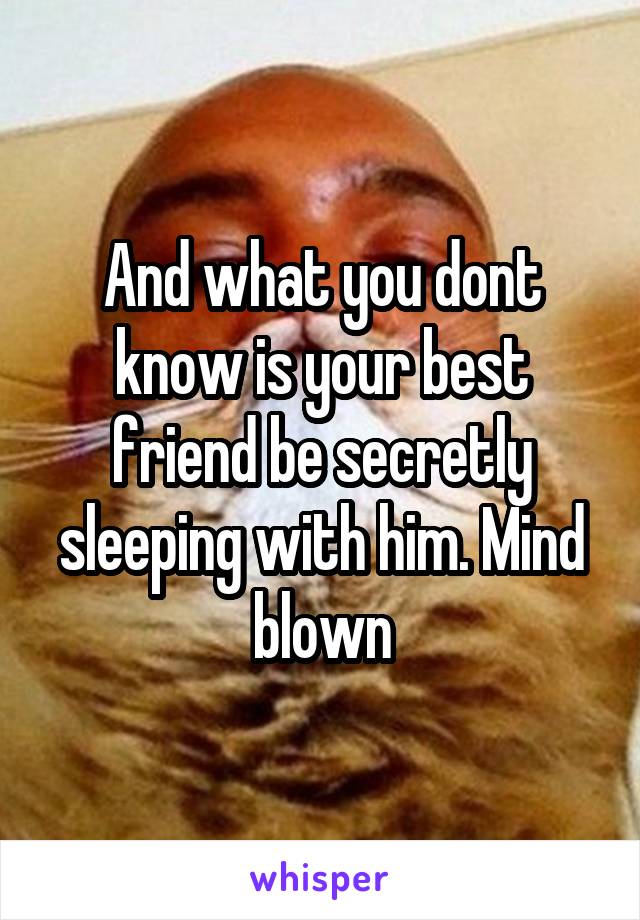 And what you dont know is your best friend be secretly sleeping with him. Mind blown