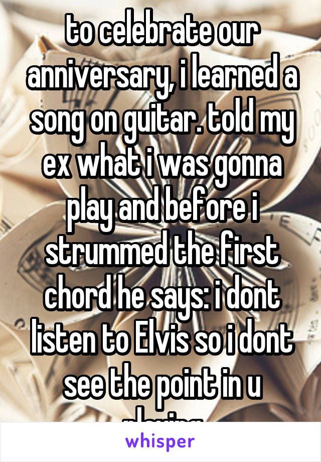to celebrate our anniversary, i learned a song on guitar. told my ex what i was gonna play and before i strummed the first chord he says: i dont listen to Elvis so i dont see the point in u playing