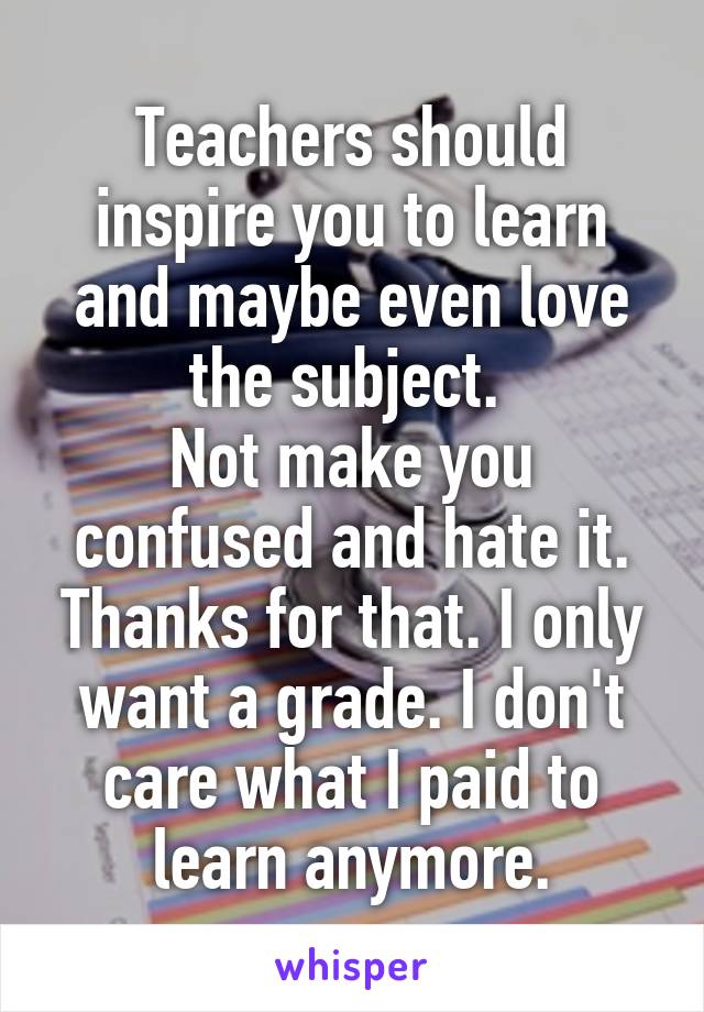 Teachers should inspire you to learn and maybe even love the subject. 
Not make you confused and hate it.
Thanks for that. I only want a grade. I don't care what I paid to learn anymore.