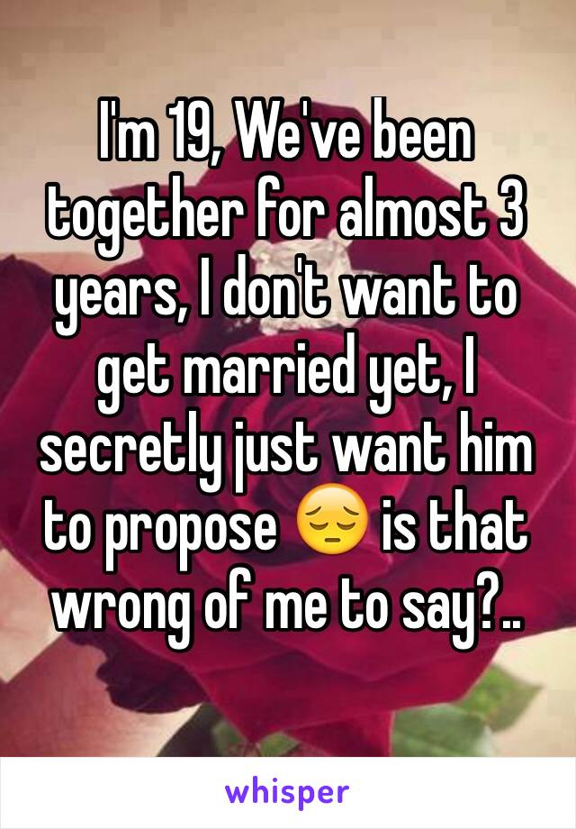 I'm 19, We've been together for almost 3 years, I don't want to get married yet, I secretly just want him to propose ðŸ˜” is that wrong of me to say?.. 