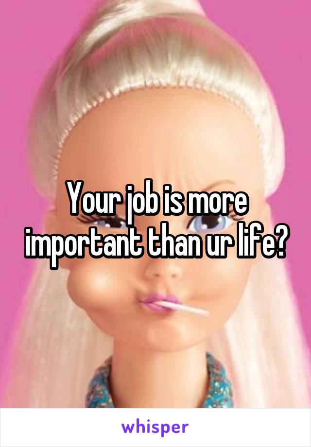 Your job is more important than ur life?