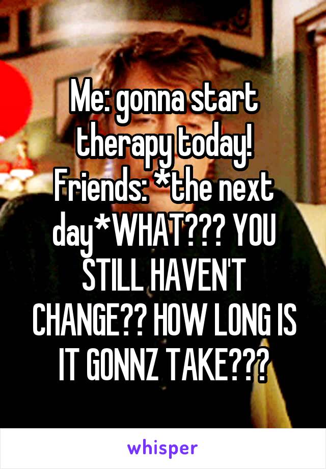 Me: gonna start therapy today!
Friends: *the next day*WHAT??? YOU STILL HAVEN'T CHANGE?? HOW LONG IS IT GONNZ TAKE???