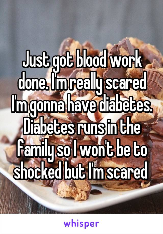 Just got blood work done. I'm really scared I'm gonna have diabetes. Diabetes runs in the family so I won't be to shocked but I'm scared 