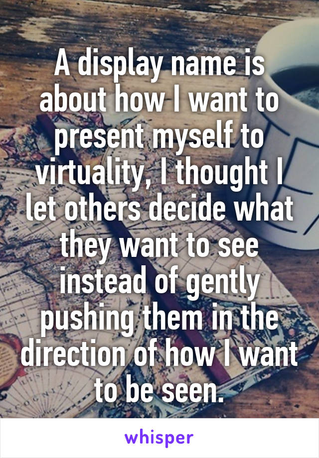 A display name is about how I want to present myself to virtuality, I thought I let others decide what they want to see instead of gently pushing them in the direction of how I want to be seen.