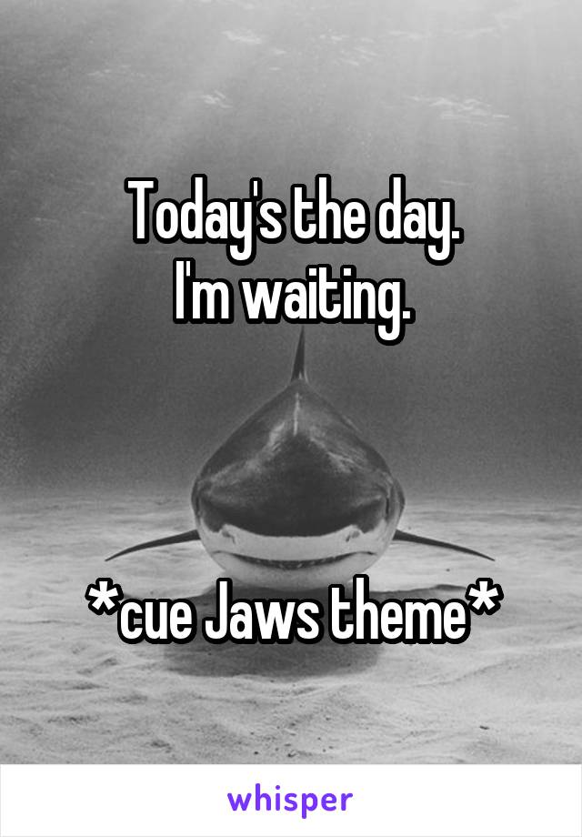 Today's the day.
I'm waiting.



*cue Jaws theme*
