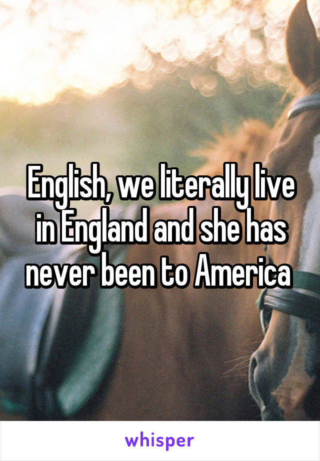 English, we literally live in England and she has never been to America 