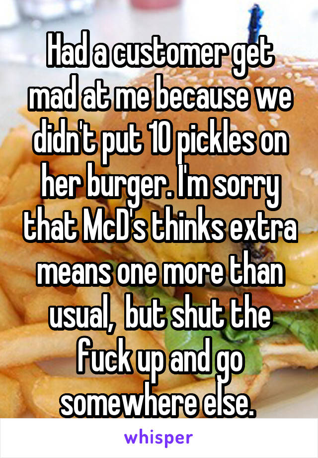 Had a customer get mad at me because we didn't put 10 pickles on her burger. I'm sorry that McD's thinks extra means one more than usual,  but shut the fuck up and go somewhere else. 
