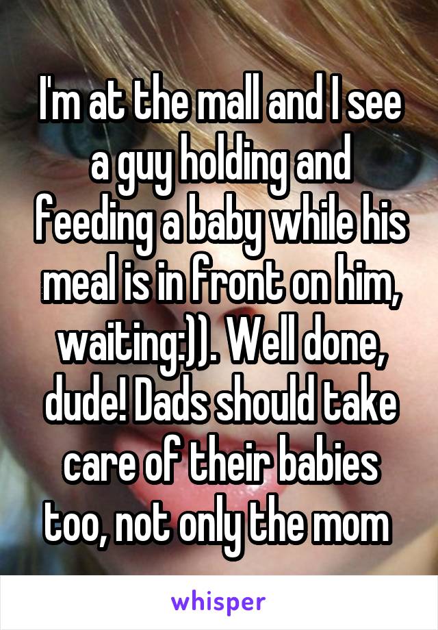 I'm at the mall and I see a guy holding and feeding a baby while his meal is in front on him, waiting:)). Well done, dude! Dads should take care of their babies too, not only the mom 