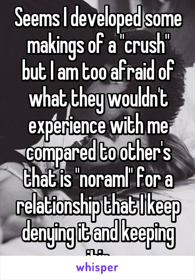 Seems I developed some makings of a "crush" but I am too afraid of what they wouldn't experience with me compared to other's that is "noraml" for a relationship that I keep denying it and keeping itin